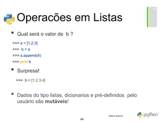 44
Operacões em Listas
• Qual será o valor de b ?
• Surpresa!
• Dados do tipo listas, dicionarios e pré-definidos pelo
usuário são mutáveis!
>>> a = [1,2,3]
>>> b = a
>>> a.append(4)
>>> print b
>>> b = [1,2,3,4]
Python Aula 03
 