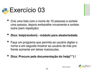 53
Exercício 03
• Crie uma lista com o nome de 10 pessoas e sorteie
uma pessoa, depois embaralhe novamente e sorteie
outra (sem repetição)
• Dica: help(random) - módulo para aleatoriedade.
• Faça um programa que permita ao usuário digitar o
nome e em seguida mostrar ao usuário de trás pra
frente somente em letras maiúsculas.
• Dica: Procure pela documentação do help(“”) !
Python Aula 03
 