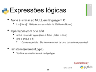 61
Expressões lógicas
• None é similar ao NULL em linguagem C
• L = [None] * 100 (declara uma lista de 100 items None )
• Operações com or e and
• not -> inversão lógica (true -> false , false -> true)
• and e or (&& e II)
• **Casos especiais: Ele retorna o valor de uma das sub-expressões!
• isinstance(element,type)
• Verifica se um elemento é do tipo type
Exemplos3.py
Python Aula 03
 