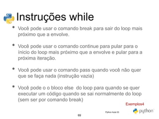 69
Instruções while
• Você pode usar o comando break para sair do loop mais
próximo que a envolve.
• Você pode usar o comando continue para pular para o
ínicio do loop mais próximo que a envolve e pular para a
próxima iteração.
• Você pode usar o comando pass quando você não quer
que se faça nada (instrução vazia)
• Você pode o o bloco else do loop para quando se quer
executar um código quando se sai normalmente do loop
(sem ser por comando break)
Exemplos4
Python Aula 03
 