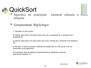 81
QuickSort
• Algoritmo de ordenação bastante utilizado e muito
eficiente
• Complexidade BigO(nlogn)
1 . Escolher um pivô inicial x;
2. Colocar todos itens com chave menor que a de x à esquerda de x, formando uma
seqüência S1;
3. Colocar todos itens com chave maior que a de x à direita de x, formando uma seqüência
S2;
4. Isto feito, o mesmo processo é aplicado às seqüências S1 e S2, que por sua vez
produzirão novos segmentos;
5. O processo deve ser aplicado sucessivamente às seqüências enquanto
elas tiverem tamanho ≥ 1;
Python Aula 03
 