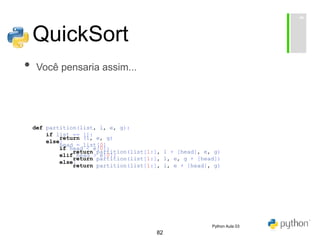 82
QuickSort
• Você pensaria assim...
def partition(list, l, e, g):
if list == []:
return (l, e, g)
else:
head = list[0]
if head < e[0]:
return partition(list[1:], l + [head], e, g)
elif head > e[0]:
return partition(list[1:], l, e, g + [head])
else:
return partition(list[1:], l, e + [head], g)
Python Aula 03
 