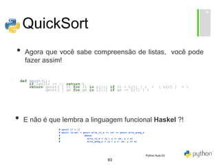 83
QuickSort
• Agora que você sabe compreensão de listas, você pode
fazer assim!
def qsort(L):
if len(L) <= 1: return L
return qsort( [ lt for lt in L[1:] if lt < L[0] ] ) + [ L[0] ] + 
qsort( [ ge for ge in L[1:] if ge >= L[0] ] )
• E não é que lembra a linguagem funcional Haskel ?!
# qsort [] = []
# qsort (x:xs) = qsort elts_lt_x ++ [x] ++ qsort elts_greq_x
# where
# elts_lt_x = [y | y <- xs, y < x]
# elts_greq_x = [y | y <- xs, y >= x]
Python Aula 03
 