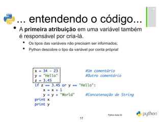 17
... entendendo o código...
• A primeira atribuição em uma variável também
é responsável por cria-lá.
• Os tipos das variáveis não precisam ser informados;
• Python descobre o tipo da variável por conta própria!
Python Aula 03
 