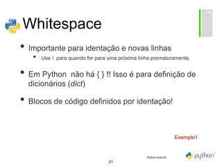 21
Whitespace
• Importante para identação e novas linhas
• Use  para quando for para uma próxima linha prematuramente.
• Em Python não há { } !! Isso é para definição de
dicionários (dict)
• Blocos de código definidos por identação!
Exemplo1
Python Aula 03
 