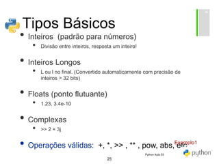 25
Tipos Básicos
• Inteiros (padrão para números)
• Divisão entre inteiros, resposta um inteiro!
• Inteiros Longos
• L ou l no final. (Convertido automaticamente com precisão de
inteiros > 32 bits)
• Floats (ponto flutuante)
• 1.23, 3.4e-10
• Complexas
• >> 2 + 3j
• Operações válidas: +, *, >> , ** , pow, abs, etc.
Exemplo1
Python Aula 03
 