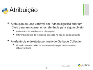 32
Atribuição
• Atribuição de uma variável em Python significa criar um
rótulo para armazenar uma referência para algum objeto.
• Atribuição cria referências e não cópias!
• Inferência do tipo da referência baseado no tipo de dado atribuído
• A referência é deletada por meio de Garbage Collection
• Quando o objeto deixa de ser referenciado por nenhum outro
rótulo(variável).
Python Aula 03
 