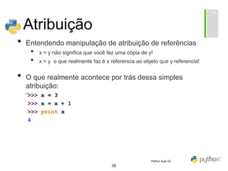 35
Atribuição
• Entendendo manipulação de atribuição de referências
• x = y não significa que você fez uma cópia de y!
• x = y o que realmente faz é x referencia ao objeto que y referencia!
• O que realmente acontece por trás dessa simples
atribuição:
Python Aula 03
 