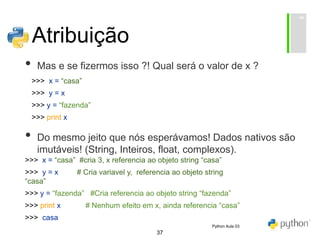 37
Atribuição
• Mas e se fizermos isso ?! Qual será o valor de x ?
• Do mesmo jeito que nós esperávamos! Dados nativos são
imutáveis! (String, Inteiros, float, complexos).
>>> x = “casa”
>>> y = x
>>> y = “fazenda”
>>> print x
>>> x = “casa” #cria 3, x referencia ao objeto string “casa”
>>> y = x # Cria variavel y, referencia ao objeto string
“casa”
>>> y = “fazenda” #Cria referencia ao objeto string “fazenda”
>>> print x # Nenhum efeito em x, ainda referencia “casa”
>>> casa
Python Aula 03
 