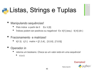 40
Listas, Strings e Tuplas
• Manipulando sequências!
• Pelo índice a partir de 0 Ex: ti [0]
• Índices podem ser positivos ou negativos! Ex: ti[1] (esq.) ti[-4] (dir.)
• Fracionamento e matrizes!
• li[1:3] L[1:] matrix = [[1,3,4] , [3,5,6] , [7,8,9]]
• Operador in
• retorna um booleano. Checa se um valor está em uma sequência!
• 4 in li
Exemplos2
Python Aula 03
 