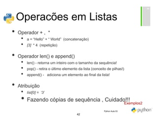 42
Operacões em Listas
• Operador + , *
• a = “Hello” + “ World” (concatenação)
• [3] * 4 (repetição)
• Operador len() e append()
• len() - retorna um inteiro com o tamanho da sequência!
• pop() - retira o último elemento da lista (conceito de pilhas!)
• append() - adiciona um elemento ao final da lista!
• Atribuição
• list[0] = ‘3’
• Fazendo cópias de sequência , Cuidado!!!
Exemplos2
Python Aula 03
 