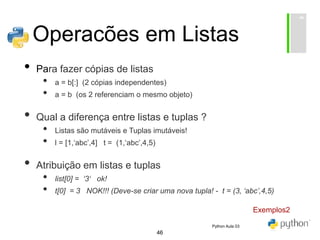 46
Operacões em Listas
• Para fazer cópias de listas
• a = b[:] (2 cópias independentes)
• a = b (os 2 referenciam o mesmo objeto)
• Qual a diferença entre listas e tuplas ?
• Listas são mutáveis e Tuplas imutáveis!
• l = [1,‘abc’,4] t = (1,‘abc’,4,5)
• Atribuição em listas e tuplas
• list[0] = ‘3‘ ok!
• t[0] = 3 NOK!!! (Deve-se criar uma nova tupla! - t = (3, ‘abc’,4,5)
Exemplos2
Python Aula 03
 