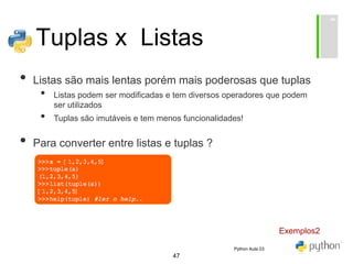 47
Tuplas x Listas
• Listas são mais lentas porém mais poderosas que tuplas
• Listas podem ser modificadas e tem diversos operadores que podem
ser utilizados
• Tuplas são imutáveis e tem menos funcionalidades!
• Para converter entre listas e tuplas ?
• li = list(t)
• t = tuple(li)
Exemplos2
Python Aula 03
 