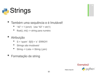 51
Strings
• Também uma sequência e é Imutável!
• “42” + 1 (erro!) Use “42” + str(1)
• float(), int() -> string para numéro
• Atribuição
• S = ‘spam’ S[0] = ‘x’ ERRO!!!
• Strings são imutáveis!
• String -> Lista -> String (.join)
• Formatação de string
Exemplos2
Python Aula 03
 