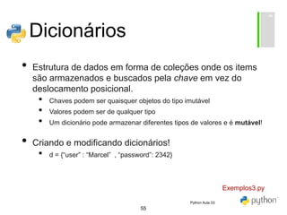 55
Dicionários
• Estrutura de dados em forma de coleções onde os items
são armazenados e buscados pela chave em vez do
deslocamento posicional.
• Chaves podem ser quaisquer objetos do tipo imutável
• Valores podem ser de qualquer tipo
• Um dicionário pode armazenar diferentes tipos de valores e é mutável!
• Criando e modificando dicionários!
• d = {“user” : “Marcel” , “password”: 2342}
Exemplos3.py
Python Aula 03
 