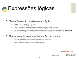 60
Expressões lógicas
• True e False são constantes em Python
• False : 0, None, [] , {} , 0.0
• True: Valores Numéricos exceto 0, objeto não vazios
• Um dicionário pode armazenar diferentes tipos de valores e é mutável!
• Operadores de comparação: ==, != , < , <=, etc.
• X == Y ( efetua teste de equivalência de valor)
• X is Y (Testa a identidade do objeto)
Exemplos3.py
Python Aula 03
 