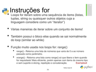 71
Instruções for
• Loops for iteram sobre uma sequência de items (listas,
tuplas, string ou quaisquer outros objetos cuja a
linguagem considere como um “iterator”)
• Várias maneiras de iterar sobre um conjunto de items!
• Também possui o bloco else quando se sai normalmente
do loop (similar ao while)
• Função muito usada nos loops for: range()
• range() - Retorna uma lista de números que varia de 0 a ao número
passado como parâmetro.
• xrange() - Retorna uma lista como range() só que libera o item quando
for requisitado! Mais eficiente, porém apenas com items do mesmo tipo
e sem suporte à slicing, repetição e concatenação. Exemplos4
Python Aula 03
 