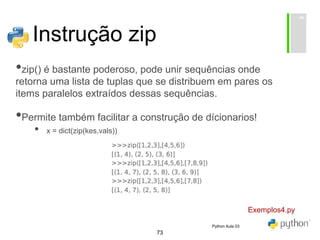 73
Instrução zip
•zip() é bastante poderoso, pode unir sequências onde
retorna uma lista de tuplas que se distribuem em pares os
items paralelos extraídos dessas sequências.
•Permite também facilitar a construção de dícionarios!
• x = dict(zip(kes,vals))
Exemplos4.py
Python Aula 03
 