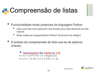 75
Compreensão de listas
• Funcionalidade muito poderosa da linguagem Python
• Gera uma lista nova aplicando uma função para cada elemento da lista
original.
• Muito usado por programadores Python! (Economia de código!)
• A sintaxe da compreensão de lista usa-se de palavra-
chaves:
• [expression for name in list]
Python Aula 03
 
