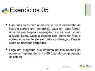 78
Exercícios 05
• Crie duas listas com números de 0 a 9, embaralhe as
listas e sorteie um número de cada um para formar
uma dezena. Repita a operação 5 vezes, assim como
a Mega Sena. Caso a dezena caia como 00 faça o
sorteio novamente até sair outra combinação. Depois
exiba as dezenas sorteadas.
• Faça um programa que imprima na tela apenas os
números ímpares entre 1 e 50 (usando compreensão
de listas!)
Python Aula 03
 
