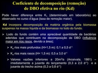 Coeficiente de decomposição (remoção)
de DBO efetiva no rio (Kd)
Pode haver diferença entre K1 (determinado em laboratório) ao
observado no curso d’água (taxa de remoção maior).
Kd incorpora decomposição da matéria orgânica pela biomassa
suspensa na massa líquida e da biomassa no lodo do fundo.
 Lodo do fundo contém uma apreciável quantidade de bactérias
aderidas que contribuem na decomposição de DBO (influência
maior em rios rasos, devido a área);
 Kd rios mais profundos (H>1,5 m): 0,1 a 0,5 d-1
 Kd rios mais rasos (H< 1,5 m): 0,5 a 3,0 d-1
 Valores vazões inferiores a 20m3/s (Arceivala, 1981) –
imediatamente a jusante do lançamento (0,3 a 2,0 d-1) e a
jusante do trecho acima (0,3 a 0,8 d-1)
 