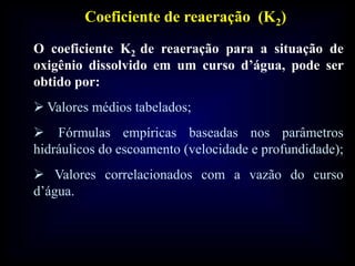 Coeficiente de reaeração (K2)
O coeficiente K2 de reaeração para a situação de
oxigênio dissolvido em um curso d’água, pode ser
obtido por:
 Valores médios tabelados;
 Fórmulas empíricas baseadas nos parâmetros
hidráulicos do escoamento (velocidade e profundidade);
 Valores correlacionados com a vazão do curso
d’água.
 