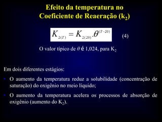 Efeito da temperatura no
Coeficiente de Reaeração (k2)
O valor típico de θ é 1,024, para K2
Em dois diferentes estágios:
• O aumento da temperatura reduz a solubilidade (concentração de
saturação) do oxigênio no meio líquido;
• O aumento da temperatura acelera os processos de absorção de
oxigênio (aumento do K2).
(4)
 