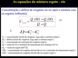 As equações da mistura esgoto - rio
Concentração e déficit de oxigênio no rio após a mistura com
os esgotos (efluente):
(5)
e
Co = concentração inicial de oxigênio, logo após a mistura (mg/L)
Do = déficit inicial de oxigênio, logo após a mistura (mg/L)
Cs = concentração de saturação de oxigênio (mg/L)
Qr = vazão do rio a montante do lançamento dos despejos (m3/s)
Qe = vazão de esgoto (m3/s)
ODr = concentração de oxigênio dissolvido no rio a montante do lançamento (mg/L)
ODe = concentração de oxigênio dissolvido no esgoto (mg/L)
oso
CCD 
 