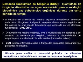 Demanda Bioquímica de Oxigênio (DBO): quantidade de
oxigênio dissolvido na água necessária para a oxidação
bioquímica das substâncias orgânicas durante um certo
período de tempo.
 A bactéria se alimenta de matéria orgânica (substâncias contendo
carbono e hidrogênio). A digestão completa dessa matéria orgânica se
faz através de uma reação bioquímica que necessita de um elemento
fundamental : OXIGÊNIO.
 O aumento de matéria orgânica, leva à multiplicação de bactérias e ao
aumento da demanda por oxigênio, afetando a disponibilidade de
oxigênio para a sustentação de vida aeróbia (morte dos peixes).
 DBO fornece informação sobre a fração dos compostos biodegradáveis
presentes no efluente.
Utilizada para avaliar o potencial poluidor de efluentes
domésticos e industriais em termos do consumo de oxigênio.
 