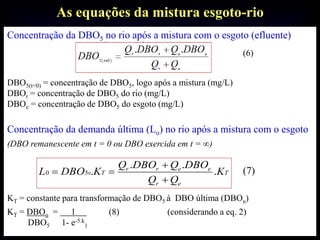 As equações da mistura esgoto-rio
Concentração da DBO5 no rio após a mistura com o esgoto (efluente)
(6)
DBO5(t=0) = concentração de DBO5, logo após a mistura (mg/L)
DBOr = concentração de DBO5 do rio (mg/L)
DBOe = concentração de DBO5 do esgoto (mg/L)
Concentração da demanda última (Lo) no rio após a mistura com o esgoto
(DBO remanescente em t = 0 ou DBO exercida em t = ∞)
(7)
KT = constante para transformação de DBO5 à DBO última (DBOu)
KT = DBOu = 1 (8) (considerando a eq. 2)
DBO5 1- e-5.k
1
T
er
eerr
T K
QQ
DBOQDBOQ
KDBOL .
..
.050



 