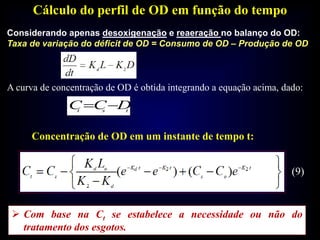 Cálculo do perfil de OD em função do tempo
tst
DCC 
Concentração de OD em um instante de tempo t:
Considerando apenas desoxigenação e reaeração no balanço do OD:
Taxa de variação do déficit de OD = Consumo de OD – Produção de OD
A curva de concentração de OD é obtida integrando a equação acima, dado:
 Com base na Ct se estabelece a necessidade ou não do
tratamento dos esgotos.
(9)
 