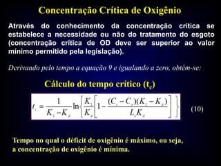 Concentração Crítica de Oxigênio
Através do conhecimento da concentração crítica se
estabelece a necessidade ou não do tratamento do esgoto
(concentração crítica de OD deve ser superior ao valor
mínimo permitido pela legislação).
Cálculo do tempo crítico (tc)
Tempo no qual o déficit de oxigênio é máximo, ou seja,
a concentração de oxigênio é mínima.
(10)
Derivando pelo tempo a equação 9 e igualando a zero, obtém-se:
 