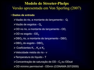 • Dados de entrada
Vazão do rio, a montante do lançamento - Qr
Vazão de esgotos - Qe
OD no rio, a montante do lançamento - ODr
OD no esgoto - ODe
DBO5 rio, a montante do lançamento - DBOr
DBO5 do esgoto - DBOe
 Coeficientes K1 , Kd e K2
Velocidade média do rio - v
Temperatura do líquido - T
Concentração de saturação de OD - Cs ou ODsat
OD mínimo permissível - ODmin (CONAMA 357/2005)
Modelo de Streeter-Phelps
Versão apresentada em Von Sperling (2007)
 