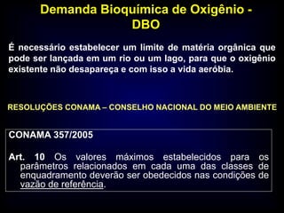 Demanda Bioquímica de Oxigênio -
DBO
É necessário estabelecer um limite de matéria orgânica que
pode ser lançada em um rio ou um lago, para que o oxigênio
existente não desapareça e com isso a vida aeróbia.
RESOLUÇÕES CONAMA – CONSELHO NACIONAL DO MEIO AMBIENTE
CONAMA 357/2005
Art. 10 Os valores máximos estabelecidos para os
parâmetros relacionados em cada uma das classes de
enquadramento deverão ser obedecidos nas condições de
vazão de referência.
 