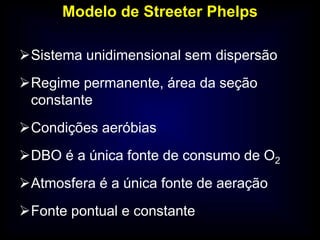 Modelo de Streeter Phelps
Sistema unidimensional sem dispersão
Regime permanente, área da seção
constante
Condições aeróbias
DBO é a única fonte de consumo de O2
Atmosfera é a única fonte de aeração
Fonte pontual e constante
 