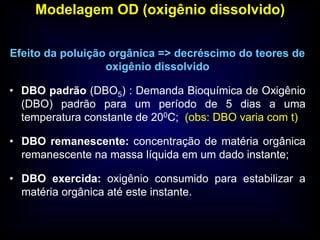 Modelagem OD (oxigênio dissolvido)
Efeito da poluição orgânica => decréscimo do teores de
oxigênio dissolvido
• DBO padrão (DBO5) : Demanda Bioquímica de Oxigênio
(DBO) padrão para um período de 5 dias a uma
temperatura constante de 200C; (obs: DBO varia com t)
• DBO remanescente: concentração de matéria orgânica
remanescente na massa líquida em um dado instante;
• DBO exercida: oxigênio consumido para estabilizar a
matéria orgânica até este instante.
 