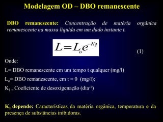 Modelagem OD – DBO remanescente
Onde:
L= DBO remanescente em um tempo t qualquer (mg/l)
Lo= DBO remanescente, em t = 0 (mg/l);
K1 = Coeficiente de desoxigenação (dia-1)
tK
o
eLL 1

DBO remanescente: Concentração de matéria orgânica
remanescente na massa liquida em um dado instante t.
(1)
K1 depende: Características da matéria orgânica, temperatura e da
presença de substâncias inibidoras.
 
