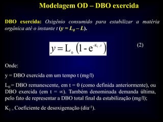 Modelagem OD – DBO exercida
 t
y .-K
0
1
e-1L
Onde:
y = DBO exercida em um tempo t (mg/l)
L0 = DBO remanescente, em t = 0 (como definida anteriormente), ou
DBO exercida (em t = ∞). Também denominada demanda última,
pelo fato de representar a DBO total final da estabilização (mg/l);
K1 = Coeficiente de desoxigenação (dia-1).
DBO exercida: Oxigênio consumido para estabilizar a matéria
orgânica até o instante t (y = L0 – L).
(2)
 
