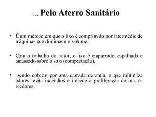 ... Pelo Aterro Sanitário
• É um método em que o lixo é comprimido por intermédio de
máquinas que diminuem o volume.
• Com o trabalho do trator, o lixo é empurrado, espalhado e
amassado sobre o solo (compactação),
• sendo coberto por uma camada de areia, o que minimiza
odores, evita incêndios e impede a proliferação de insetos
roedores.
 
