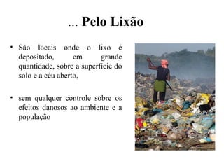 ... Pelo Lixão
• São locais onde o lixo é
depositado, em grande
quantidade, sobre a superfície do
solo e a céu aberto,
• sem qualquer controle sobre os
efeitos danosos ao ambiente e a
população
 