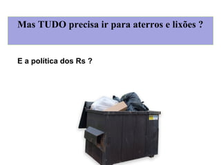 Mas TUDO precisa ir para aterros e lixões ?
E a política dos Rs ?
 