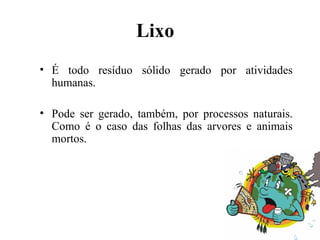 Lixo
• É todo resíduo sólido gerado por atividades
humanas.
• Pode ser gerado, também, por processos naturais.
Como é o caso das folhas das arvores e animais
mortos.
 