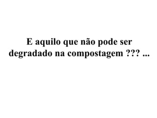 E aquilo que não pode ser
degradado na compostagem ??? ...
 