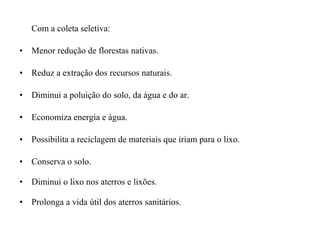 Com a coleta seletiva:
• Menor redução de florestas nativas.
• Reduz a extração dos recursos naturais.
• Diminui a poluição do solo, da água e do ar.
• Economiza energia e água.
• Possibilita a reciclagem de materiais que iriam para o lixo.
• Conserva o solo.
• Diminui o lixo nos aterros e lixões.
• Prolonga a vida útil dos aterros sanitários.
 