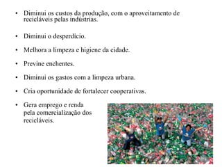 • Diminui os custos da produção, com o aproveitamento de
recicláveis pelas indústrias.
• Diminui o desperdício.
• Melhora a limpeza e higiene da cidade.
• Previne enchentes.
• Diminui os gastos com a limpeza urbana.
• Cria oportunidade de fortalecer cooperativas.
• Gera emprego e renda
pela comercialização dos
recicláveis.
 