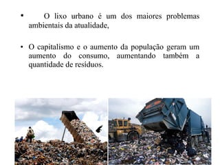 • O lixo urbano é um dos maiores problemas
ambientais da atualidade,
• O capitalismo e o aumento da população geram um
aumento do consumo, aumentando também a
quantidade de resíduos.
 