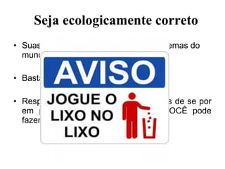 • Suas ações podem solucionar os problemas do
mundo,
• Basta você por em prática.
• Respostas simples são as mais difíceis de se por
em prática pois são aquelas que VOCÊ pode
fazer.
Seja ecologicamente correto
 
