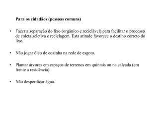 Para os cidadãos (pessoas comuns)
• Fazer a separação do lixo (orgânico e reciclável) para facilitar o processo
de coleta seletiva e reciclagem. Esta atitude favorece o destino correto do
lixo.
• Não jogar óleo de cozinha na rede de esgoto.
• Plantar árvores em espaços de terrenos em quintais ou na calçada (em
frente a residência).
• Não desperdiçar água.
 