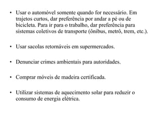 • Usar o automóvel somente quando for necessário. Em
trajetos curtos, dar preferência por andar a pé ou de
bicicleta. Para ir para o trabalho, dar preferência para
sistemas coletivos de transporte (ônibus, metrô, trem, etc.).
• Usar sacolas retornáveis em supermercados.
• Denunciar crimes ambientais para autoridades.
• Comprar móveis de madeira certificada.
• Utilizar sistemas de aquecimento solar para reduzir o
consumo de energia elétrica.
 