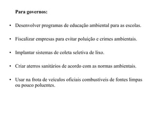 Para governos:
• Desenvolver programas de educação ambiental para as escolas.
• Fiscalizar empresas para evitar poluição e crimes ambientais.
• Implantar sistemas de coleta seletiva de lixo.
• Criar aterros sanitários de acordo com as normas ambientais.
• Usar na frota de veículos oficiais combustíveis de fontes limpas
ou pouco poluentes.
 